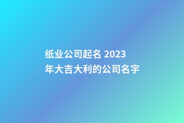 纸业公司起名 2023年大吉大利的公司名字